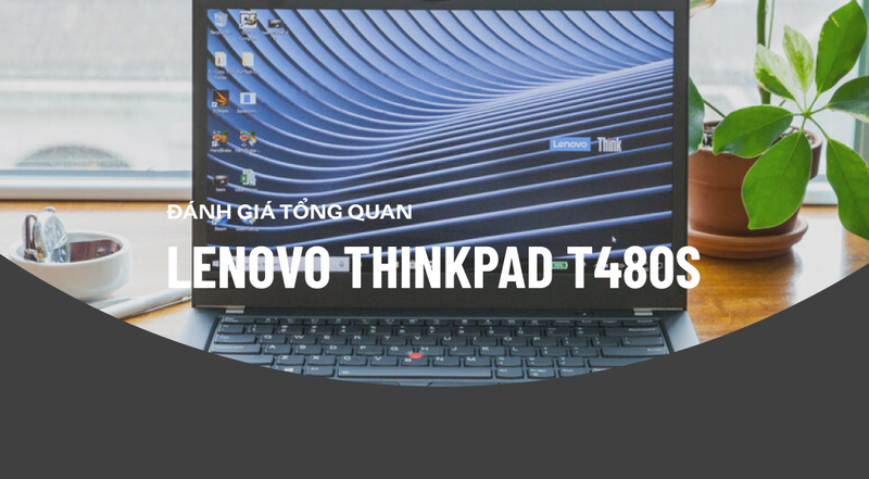 Đánh giá ThinkPad T480s: Laptop doanh nhân mạnh mẽ bạn không nên bỏ qua