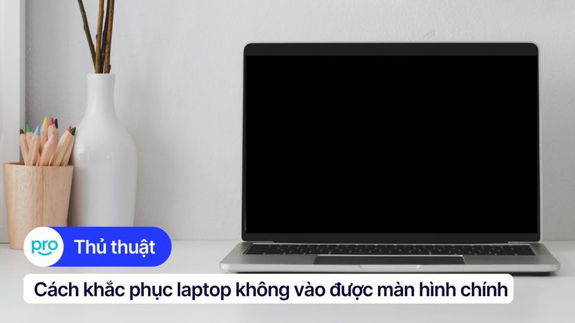 Laptop không vào được màn hình chính: Khắc phục nhanh, chuẩn nhất